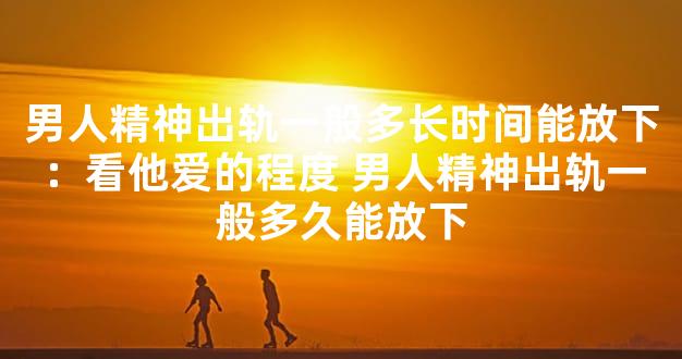 男人精神出轨一般多长时间能放下：看他爱的程度 男